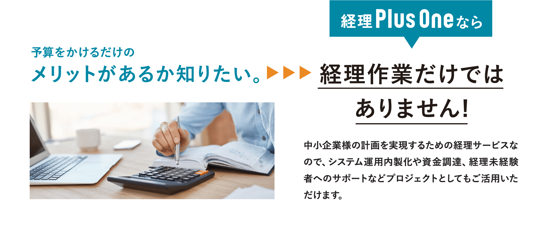 予算をかけるだけのメリットがあるか知りたい。→経理Plus Oneならコスト削減に繋がります。経理Plus Oneを活用することで、人材やコストなどのリソースをより重要な部分に集中させることで、コスト削減と共に業務効率を上げることが可能になります。更に、専門性の低いルーティンワークなどに人材を割くのではなく、スキルの高い人材をより専門性のある重要な業務に集中させることが可能となります。